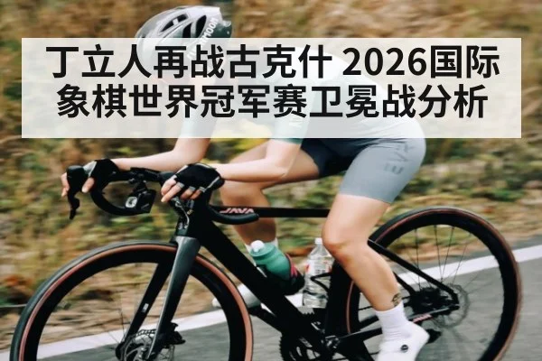 丁立人再战古克什 2026国际象棋世界冠军赛卫冕战分析