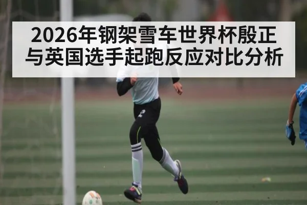 2026年钢架雪车世界杯殷正与英国选手起跑反应对比分析